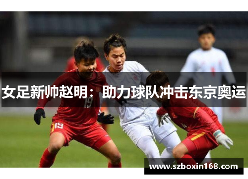 女足新帅赵明:助力球队冲击东京奥运